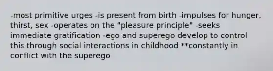 -most primitive urges -is present from birth -impulses for hunger, thirst, sex -operates on the "pleasure principle" -seeks immediate gratification -ego and superego develop to control this through social interactions in childhood **constantly in conflict with the superego