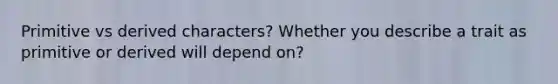 Primitive vs derived characters? Whether you describe a trait as primitive or derived will depend on?