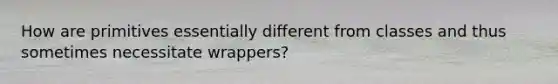 How are primitives essentially different from classes and thus sometimes necessitate wrappers?