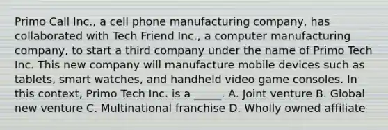 Primo Call Inc., a cell phone manufacturing company, has collaborated with Tech Friend Inc., a computer manufacturing company, to start a third company under the name of Primo Tech Inc. This new company will manufacture mobile devices such as tablets, smart watches, and handheld video game consoles. In this context, Primo Tech Inc. is a _____. A. Joint venture B. Global new venture C. Multinational franchise D. Wholly owned affiliate