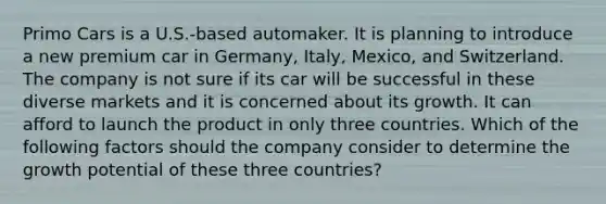 Primo Cars is a U.S.-based automaker. It is planning to introduce a new premium car in Germany, Italy, Mexico, and Switzerland. The company is not sure if its car will be successful in these diverse markets and it is concerned about its growth. It can afford to launch the product in only three countries. Which of the following factors should the company consider to determine the growth potential of these three countries?