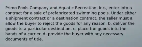 Primo Pools Company and Aquatic Recreation, Inc., enter into a contract for a sale of prefabricated swimming pools. Under either a shipment contract or a destination contract, the seller must a. allow the buyer to reject the goods for any reason. b. deliver the goods to a particular destination. c. place the goods into the hands of a carrier. d. provide the buyer with any necessary documents of title.