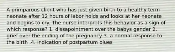 A primparous client who has just given birth to a healthy term neonate after 12 hours of labor holds and looks at her neonate and begins to cry. The nurse interprets this behavior as a sign of which response? 1. dissapointment over the babys gender 2. grief over the ending of the pregnancy 3. a normal response to the birth .4. indication of postpartum blues