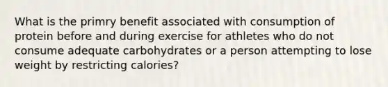 What is the primry benefit associated with consumption of protein before and during exercise for athletes who do not consume adequate carbohydrates or a person attempting to lose weight by restricting calories?