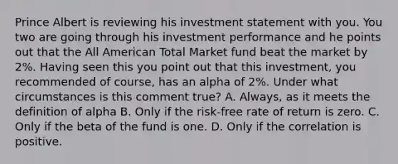 Prince Albert is reviewing his investment statement with you. You two are going through his investment performance and he points out that the All American Total Market fund beat the market by 2%. Having seen this you point out that this investment, you recommended of course, has an alpha of 2%. Under what circumstances is this comment true? A. Always, as it meets the definition of alpha B. Only if the risk-free rate of return is zero. C. Only if the beta of the fund is one. D. Only if the correlation is positive.