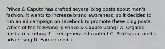 Prince & Caputo has crafted several blog posts about men's fashion. It wants to increase brand awareness, so it decides to run an ad campaign on Facebook to promote these blog posts. Which of the following is Prince & Caputo using? A. Organic media marketing B. User-generated content C. Paid social media advertising D. Earned media