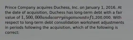 Prince Company acquires Duchess, Inc. on January 1, 2016. At the date of acquisition, Duchess has long-term debt with a fair value of 1,500,000 and a carrying amount of1,200,000. With respect to long-term debt consolidation worksheet adjustments in periods following the acquisition, which of the following is correct: