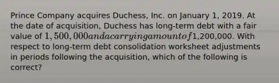 Prince Company acquires Duchess, Inc. on January 1, 2019. At the date of acquisition, Duchess has long-term debt with a fair value of 1,500,000 and a carrying amount of1,200,000. With respect to long-term debt consolidation worksheet adjustments in periods following the acquisition, which of the following is correct?