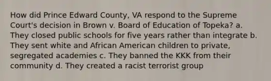 How did Prince Edward County, VA respond to the Supreme Court's decision in Brown v. Board of Education of Topeka? a. They closed public schools for five years rather than integrate b. They sent white and African American children to private, segregated academies c. They banned the KKK from their community d. They created a racist terrorist group