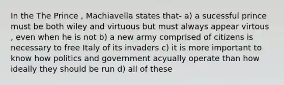 In the The Prince , Machiavella states that- a) a sucessful prince must be both wiley and virtuous but must always appear virtous , even when he is not b) a new army comprised of citizens is necessary to free Italy of its invaders c) it is more important to know how politics and government acyually operate than how ideally they should be run d) all of these