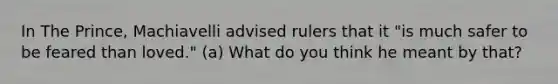 In The Prince, Machiavelli advised rulers that it "is much safer to be feared than loved." (a) What do you think he meant by that?