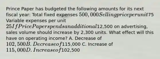 Prince Paper has budgeted the following amounts for its next fiscal​ year: Total fixed expenses ​500,000 Selling price per unit ​75 Variable expenses per unit ​25 If Price Paper spends an additional​12,500 on​ advertising, sales volume should increase by​ 2,300 units. What effect will this have on operating​ income? A. Decrease of​ 102,500 B. Decrease of​115,000 C. Increase of​ 115,000 D. Increase of​102,500