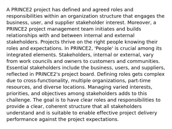 A PRINCE2 project has defined and agreed roles and responsibilities within an organization structure that engages the business, user, and supplier stakeholder interest. Moreover, a PRINCE2 project management team initiates and builds relationships with and between internal and external stakeholders. Projects thrive on the right people knowing their roles and expectations. In PRINCE2, 'People' is crucial among its integrated elements. Stakeholders, internal or external, vary from work councils and owners to customers and communities. Essential stakeholders include the business, users, and suppliers, reflected in PRINCE2's project board. Defining roles gets complex due to cross-functionality, multiple organizations, part-time resources, and diverse locations. Managing varied interests, priorities, and objectives among stakeholders adds to this challenge. The goal is to have clear roles and responsibilities to provide a clear, coherent structure that all stakeholders understand and is suitable to enable effective project delivery performance against the project expectations.