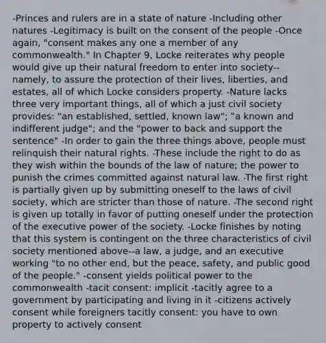 -Princes and rulers are in a state of nature -Including other natures -Legitimacy is built on the consent of the people -Once again, "consent makes any one a member of any commonwealth." In Chapter 9, Locke reiterates why people would give up their natural freedom to enter into society--namely, to assure the protection of their lives, liberties, and estates, all of which Locke considers property. -Nature lacks three very important things, all of which a just civil society provides: "an established, settled, known law"; "a known and indifferent judge"; and the "power to back and support the sentence" -In order to gain the three things above, people must relinquish their natural rights. -These include the right to do as they wish within the bounds of the law of nature; the power to punish the crimes committed against natural law. -The first right is partially given up by submitting oneself to the laws of civil society, which are stricter than those of nature. -The second right is given up totally in favor of putting oneself under the protection of the executive power of the society. -Locke finishes by noting that this system is contingent on the three characteristics of civil society mentioned above--a law, a judge, and an executive working "to no other end, but the peace, safety, and public good of the people." -consent yields political power to the commonwealth -tacit consent: implicit -tacitly agree to a government by participating and living in it -citizens actively consent while foreigners tacitly consent: you have to own property to actively consent