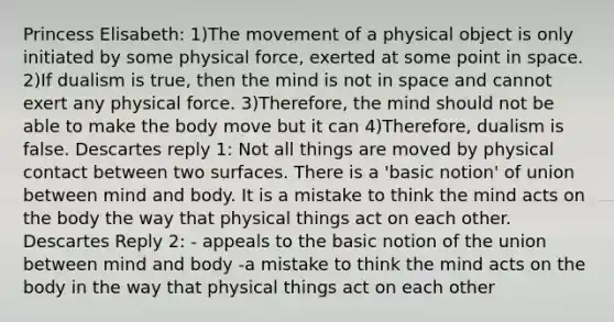 Princess Elisabeth: 1)The movement of a physical object is only initiated by some physical force, exerted at some point in space. 2)If dualism is true, then the mind is not in space and cannot exert any physical force. 3)Therefore, the mind should not be able to make the body move but it can 4)Therefore, dualism is false. Descartes reply 1: Not all things are moved by physical contact between two surfaces. There is a 'basic notion' of union between mind and body. It is a mistake to think the mind acts on the body the way that physical things act on each other. Descartes Reply 2: - appeals to the basic notion of the union between mind and body -a mistake to think the mind acts on the body in the way that physical things act on each other