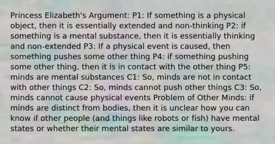 Princess Elizabeth's Argument: P1: If something is a physical object, then it is essentially extended and non-thinking P2: if something is a mental substance, then it is essentially thinking and non-extended P3: If a physical event is caused, then something pushes some other thing P4: if something pushing some other thing, then it is in contact with the other thing P5: minds are mental substances C1: So, minds are not in contact with other things C2: So, minds cannot push other things C3: So, minds cannot cause physical events Problem of Other Minds: if minds are distinct from bodies, then it is unclear how you can know if other people (and things like robots or fish) have mental states or whether their mental states are similar to yours.