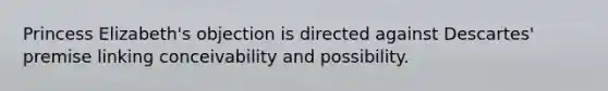 Princess Elizabeth's objection is directed against Descartes' premise linking conceivability and possibility.