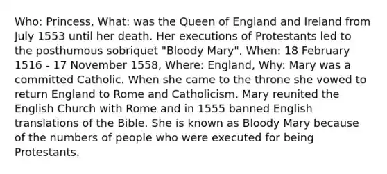 Who: Princess, What: was the Queen of England and Ireland from July 1553 until her death. Her executions of Protestants led to the posthumous sobriquet "Bloody Mary", When: 18 February 1516 - 17 November 1558, Where: England, Why: Mary was a committed Catholic. When she came to the throne she vowed to return England to Rome and Catholicism. Mary reunited the English Church with Rome and in 1555 banned English translations of the Bible. She is known as Bloody Mary because of the numbers of people who were executed for being Protestants.