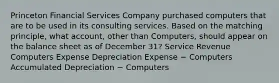 Princeton Financial Services Company purchased computers that are to be used in its consulting services. Based on the matching​ principle, what​ account, other than​ Computers, should appear on the balance sheet as of December​ 31? Service Revenue Computers Expense Depreciation Expense − Computers Accumulated Depreciation − Computers