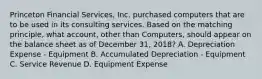 Princeton Financial Services, Inc. purchased computers that are to be used in its consulting services. Based on the matching principle, what account, other than Computers, should appear on the balance sheet as of December 31, 2018? A. Depreciation Expense - Equipment B. Accumulated Depreciation - Equipment C. Service Revenue D. Equipment Expense