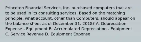 Princeton Financial Services, Inc. purchased computers that are to be used in its consulting services. Based on the matching principle, what account, other than Computers, should appear on the balance sheet as of December 31, 2018? A. Depreciation Expense - Equipment B. Accumulated Depreciation - Equipment C. Service Revenue D. Equipment Expense