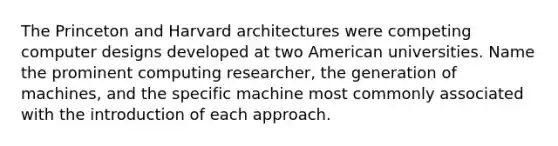 The Princeton and Harvard architectures were competing computer designs developed at two American universities. Name the prominent computing researcher, the generation of machines, and the specific machine most commonly associated with the introduction of each approach.