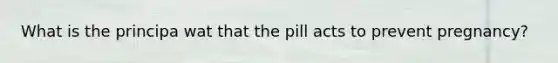 What is the principa wat that the pill acts to prevent pregnancy?