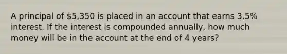 A principal of 5,350 is placed in an account that earns 3.5% interest. If the interest is compounded annually, how much money will be in the account at the end of 4 years?