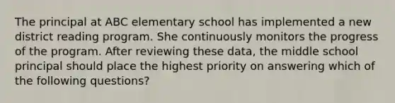 The principal at ABC elementary school has implemented a new district reading program. She continuously monitors the progress of the program. After reviewing these data, the middle school principal should place the highest priority on answering which of the following questions?