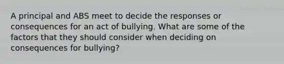 A principal and ABS meet to decide the responses or consequences for an act of bullying. What are some of the factors that they should consider when deciding on consequences for bullying?