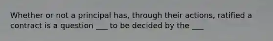 Whether or not a principal has, through their actions, ratified a contract is a question ___ to be decided by the ___