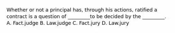 Whether or not a principal has, through his actions, ratified a contract is a question of _________to be decided by the _________. A. Fact.judge B. Law.judge C. Fact.jury D. Law.jury