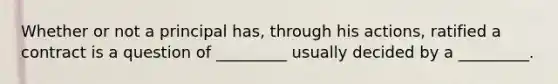 Whether or not a principal has, through his actions, ratified a contract is a question of _________ usually decided by a _________.