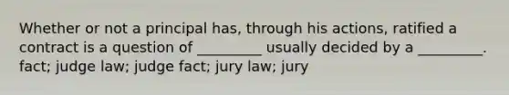 Whether or not a principal has, through his actions, ratified a contract is a question of _________ usually decided by a _________. fact; judge law; judge fact; jury law; jury