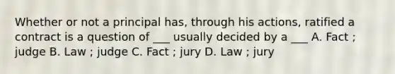 Whether or not a principal has, through his actions, ratified a contract is a question of ___ usually decided by a ___ A. Fact ; judge B. Law ; judge C. Fact ; jury D. Law ; jury