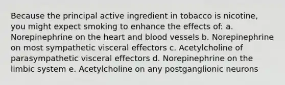 Because the principal active ingredient in tobacco is nicotine, you might expect smoking to enhance the effects of: a. Norepinephrine on <a href='https://www.questionai.com/knowledge/kya8ocqc6o-the-heart' class='anchor-knowledge'>the heart</a> and <a href='https://www.questionai.com/knowledge/kZJ3mNKN7P-blood-vessels' class='anchor-knowledge'>blood vessels</a> b. Norepinephrine on most sympathetic visceral effectors c. Acetylcholine of parasympathetic visceral effectors d. Norepinephrine on the limbic system e. Acetylcholine on any postganglionic neurons