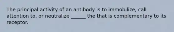 The principal activity of an antibody is to immobilize, call attention to, or neutralize ______ the that is complementary to its receptor.