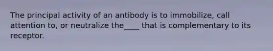 The principal activity of an antibody is to immobilize, call attention to, or neutralize the____ that is complementary to its receptor.