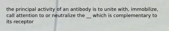 the principal activity of an antibody is to unite with, immobilize, call attention to or neutralize the __ which is complementary to its receptor