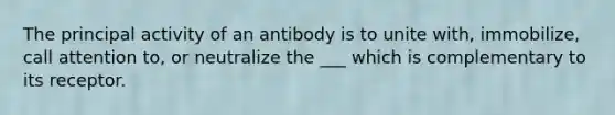 The principal activity of an antibody is to unite with, immobilize, call attention to, or neutralize the ___ which is complementary to its receptor.