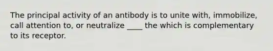 The principal activity of an antibody is to unite with, immobilize, call attention to, or neutralize ____ the which is complementary to its receptor.