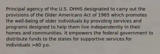 Principal agency of the U.S. DHHS designated to carry out the provisions of the Older Americans Act of 1965 which promotes the well-being of older individuals by providing services and programs designed to help them live independently in their homes and communities. It empowers the federal government to distribute funds to the states for supportive services for individuals >60 y.o.