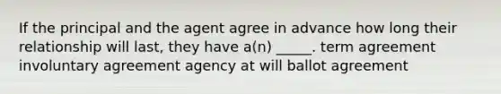 If the principal and the agent agree in advance how long their relationship will last, they have a(n) _____. term agreement involuntary agreement agency at will ballot agreement