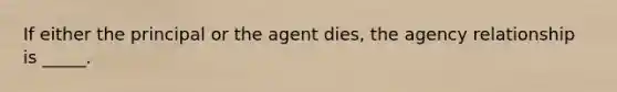 If either the principal or the agent dies, the agency relationship is _____.