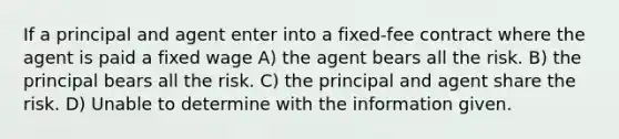 If a principal and agent enter into a fixed-fee contract where the agent is paid a fixed wage A) the agent bears all the risk. B) the principal bears all the risk. C) the principal and agent share the risk. D) Unable to determine with the information given.