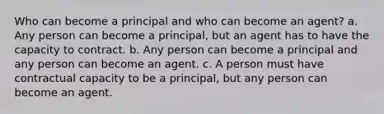 Who can become a principal and who can become an agent? a. Any person can become a principal, but an agent has to have the capacity to contract. b. Any person can become a principal and any person can become an agent. c. A person must have contractual capacity to be a principal, but any person can become an agent.