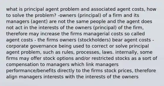 what is principal agent problem and associated agent costs, how to solve the problem? -owners (principal) of a firm and its managers (agent) are not the same people and the agent does not act in the interests of the owners (principal) of the firm, therefore may increase the firms managerial costs so called agent costs - the firms owners (stockholders) bear agent costs -corporate governance being used to correct or solve principal agent problem, such as rules, processes, laws. internally, some firms may offer stock options and/or restricted stocks as a sort of compensation to managers which link managers performance/benefits directly to the firms stock prices, therefore align managers interests with the interests of the owners