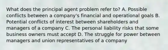 What does the principal agent problem refer to? A. Possible conflicts between a company's financial and operational goals B. Potential conflicts of interest between shareholders and managers of a company C. The personal liability risks that some business owners must accept D. The struggle for power between managers and union representatives of a company