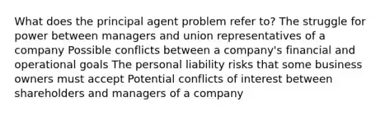 What does the principal agent problem refer to? The struggle for power between managers and union representatives of a company Possible conflicts between a company's financial and operational goals The personal liability risks that some business owners must accept Potential conflicts of interest between shareholders and managers of a company