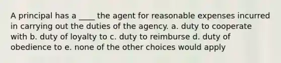 A principal has a ____ the agent for reasonable expenses incurred in carrying out the duties of the agency. a. duty to cooperate with b. duty of loyalty to c. duty to reimburse d. duty of obedience to e. none of the other choices would apply